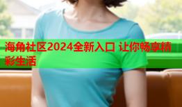 海角社区2024全新入口 让你畅享精彩生活