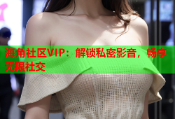 海角社区VIP：解锁私密影音，畅享无限社交