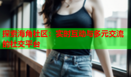 探索海角社区：实时互动与多元交流的社交平台