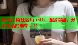 探索海角社区hja5ff：连接邻里，分享生活的理想平台