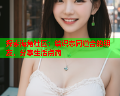 探索海角社区：结识志同道合的朋友，分享生活点滴