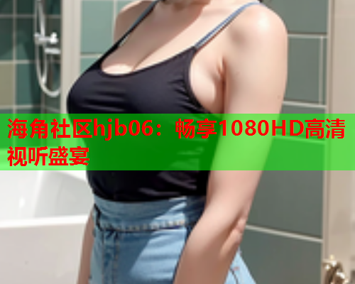 海角社区hjb06：畅享1080HD高清视听盛宴