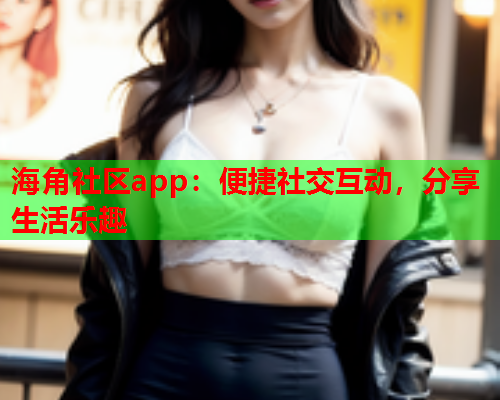 海角社区app：便捷社交互动，分享生活乐趣