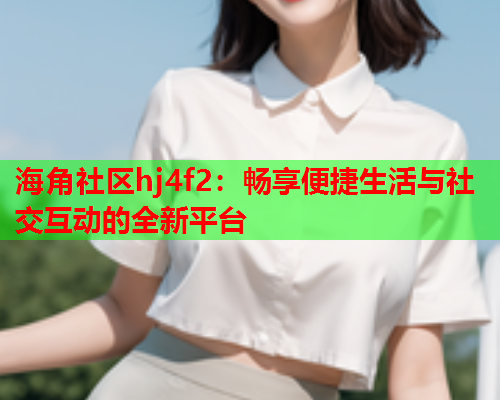 海角社区hj4f2：畅享便捷生活与社交互动的全新平台