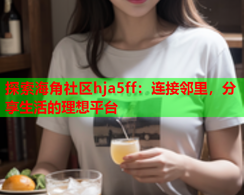 探索海角社区hja5ff：连接邻里，分享生活的理想平台