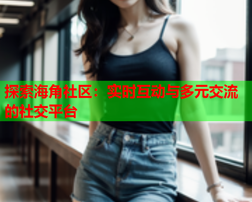 探索海角社区：实时互动与多元交流的社交平台