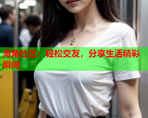 海角社区：轻松交友，分享生活精彩瞬间