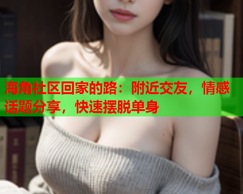 海角社区回家的路：附近交友，情感话题分享，快速摆脱单身